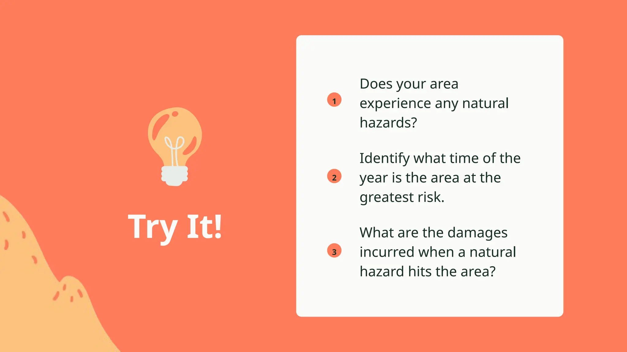 1
2
3
Does your area
experience any natural
hazards?
What are the damages
incurred when a natural
hazard hits the area?
Identify what time of the
year is the area at the
greatest risk.
Try It!
 