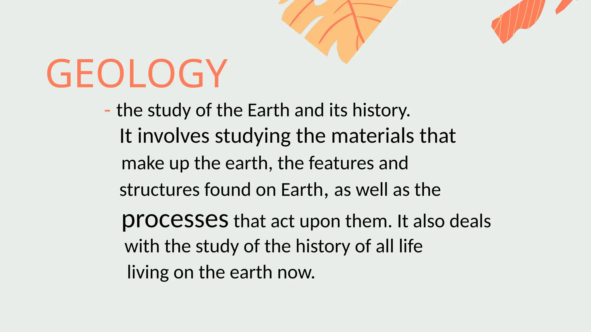 GEOLOGY
- the study of the Earth and its history.
It involves studying the materials that
make up the earth, the features and
structures found on Earth, as well as the
processes that act upon them. It also deals
with the study of the history of all life
living on the earth now.
 