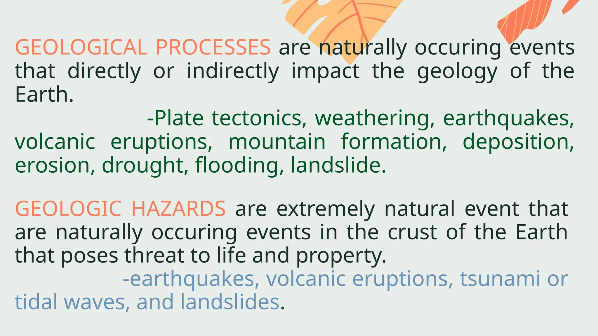 GEOLOGIC HAZARDS are extremely natural event that
are naturally occuring events in the crust of the Earth
that poses threat to life and property.
-earthquakes, volcanic eruptions, tsunami or
tidal waves, and landslides.
GEOLOGICAL PROCESSES are naturally occuring events
that directly or indirectly impact the geology of the
Earth.
-Plate tectonics, weathering, earthquakes,
volcanic eruptions, mountain formation, deposition,
erosion, drought, flooding, landslide.
 