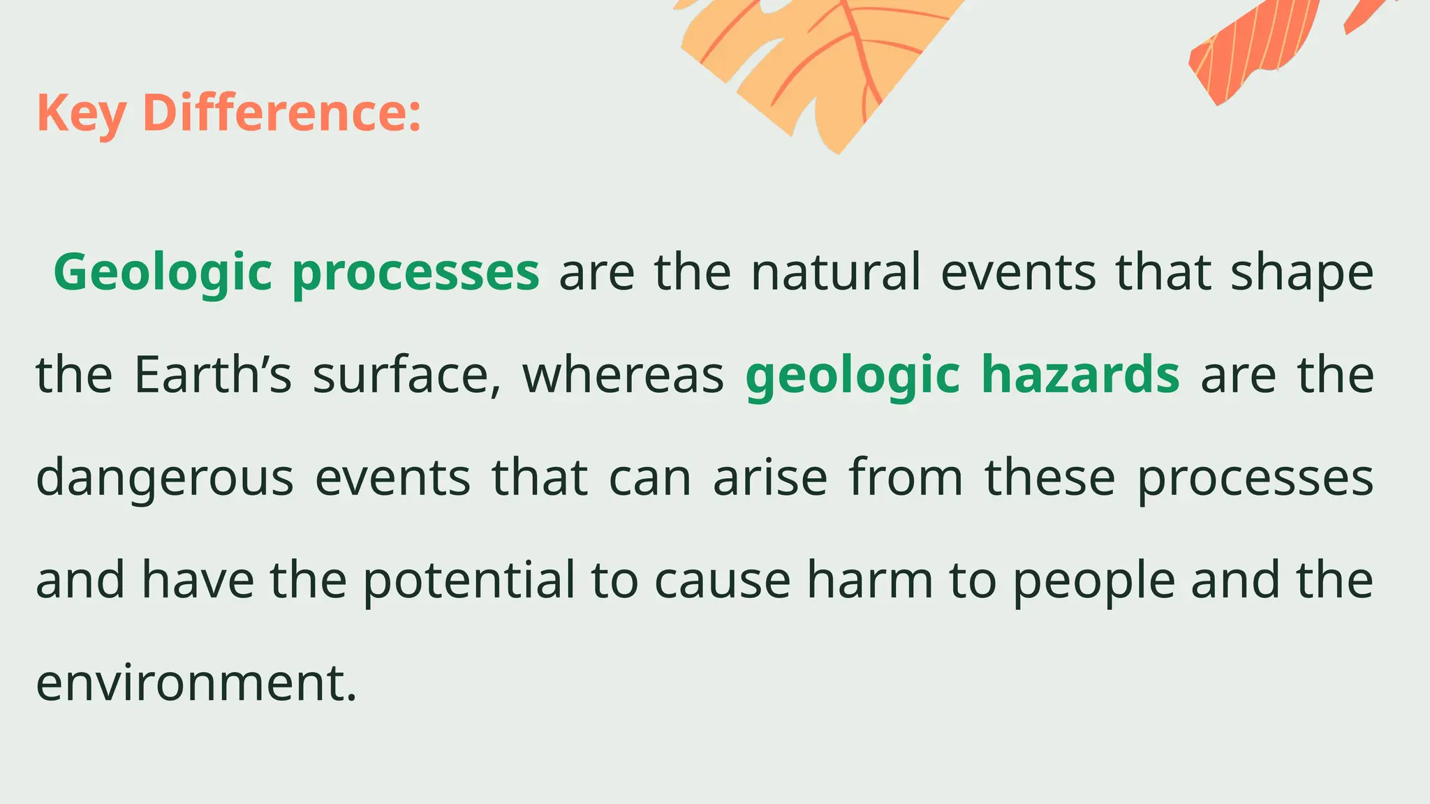Key Difference:
Geologic processes are the natural events that shape
the Earth’s surface, whereas geologic hazards are the
dangerous events that can arise from these processes
and have the potential to cause harm to people and the
environment.
 