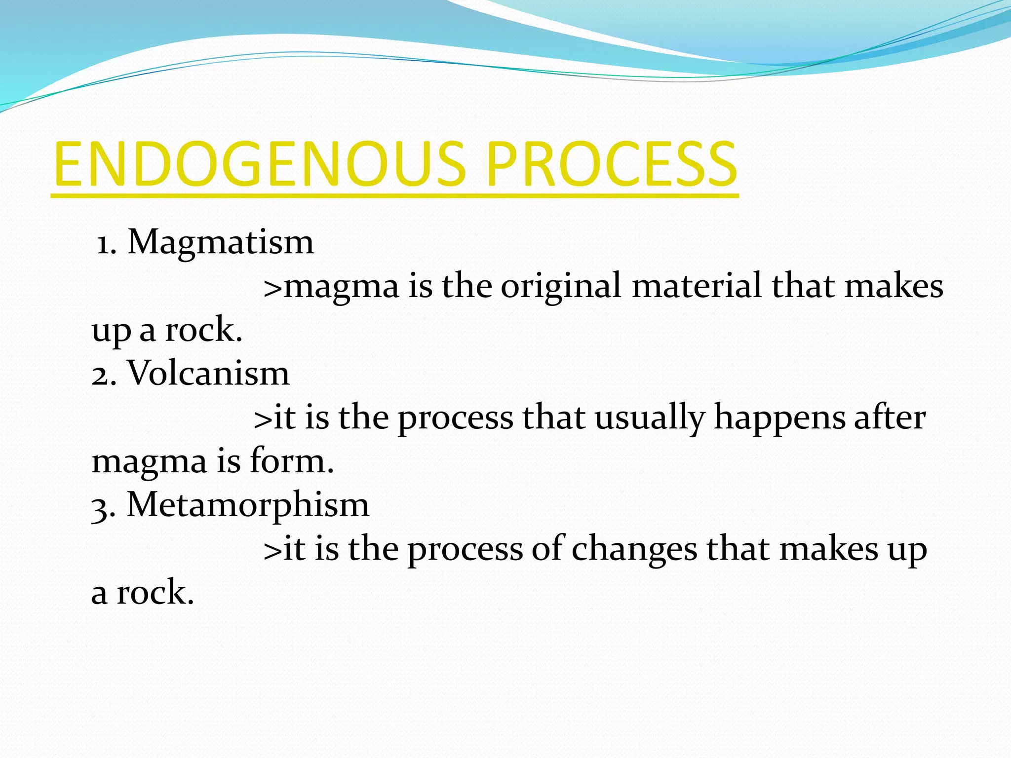 ENDOGENOUS PROCESS
1. Magmatism
>magma is the original material that makes
up a rock.
2. Volcanism
>it is the process that usually happens after
magma is form.
3. Metamorphism
>it is the process of changes that makes up
a rock.