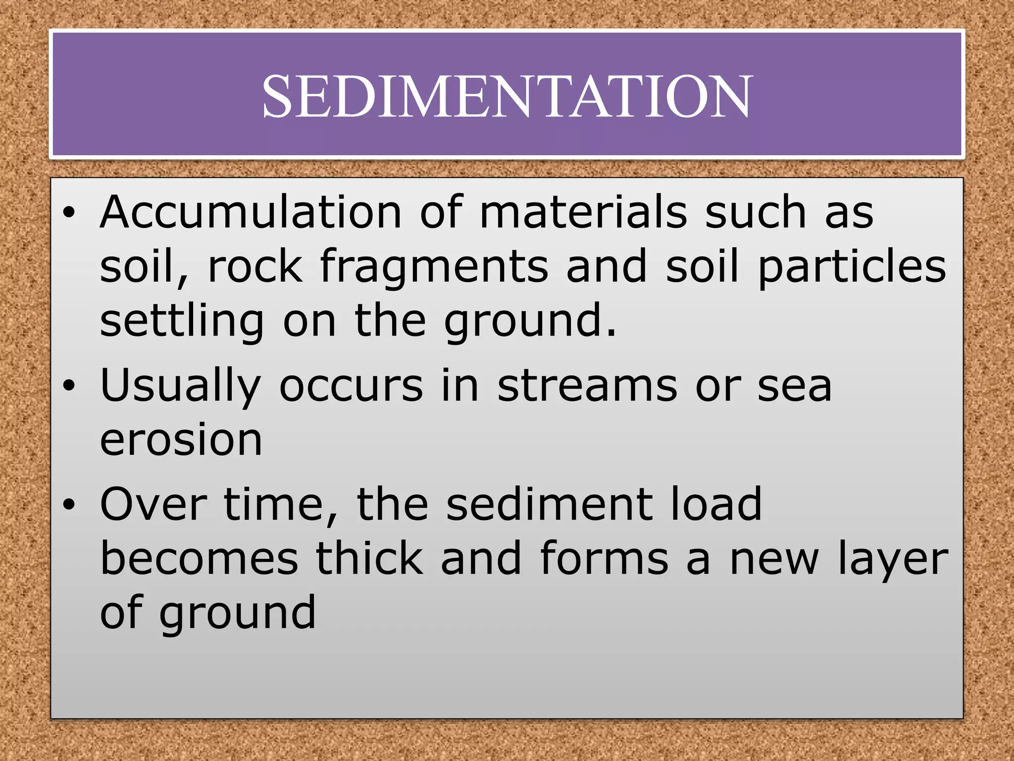 SEDIMENTATION
• Accumulation of materials such as
soil, rock fragments and soil particles
settling on the ground.
• Usually occurs in streams or sea
erosion
• Over time, the sediment load
becomes thick and forms a new layer
of ground
 