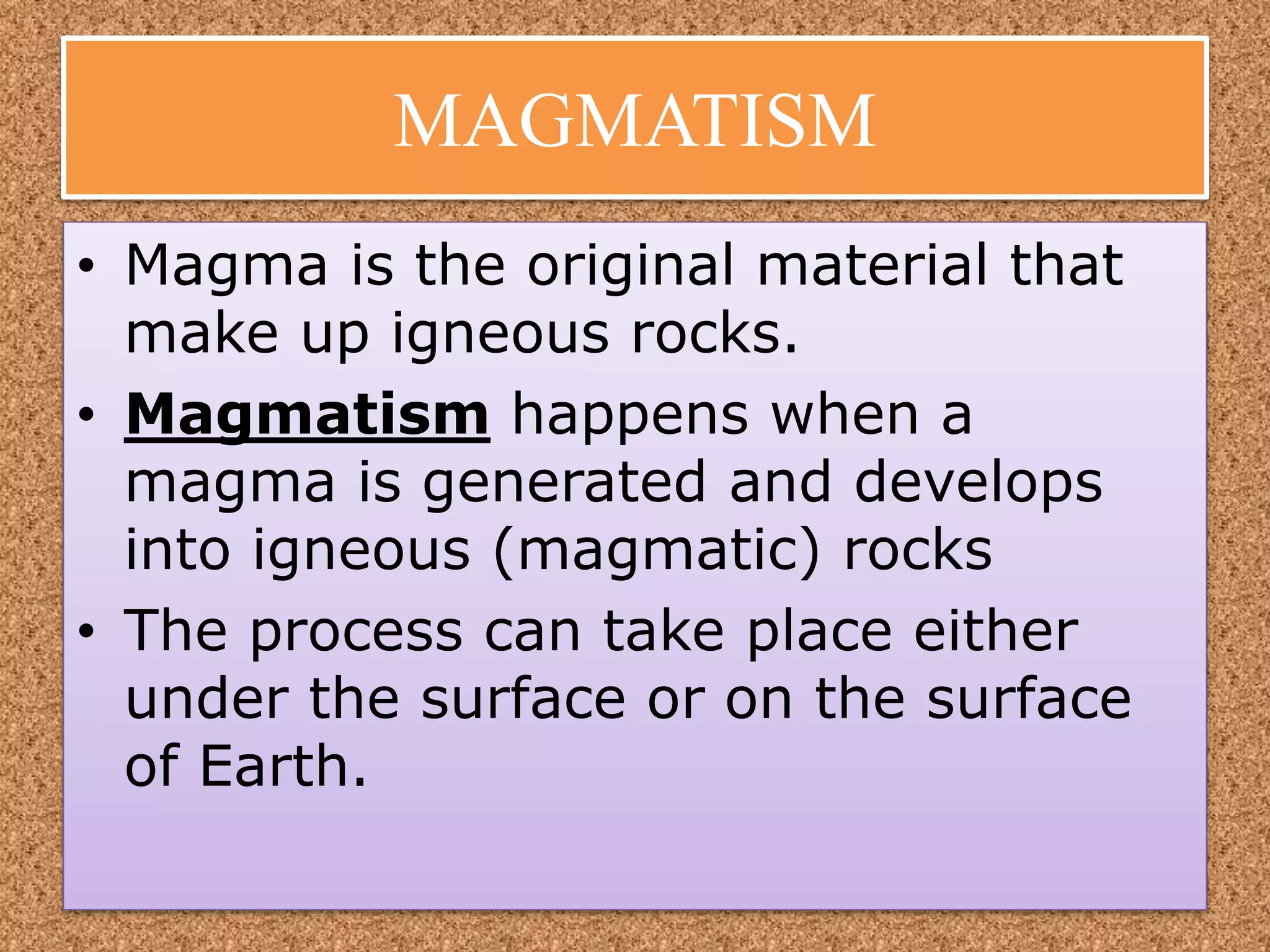 MAGMATISM
• Magma is the original material that
make up igneous rocks.
• Magmatism happens when a
magma is generated and develops
into igneous (magmatic) rocks
• The process can take place either
under the surface or on the surface
of Earth.
 