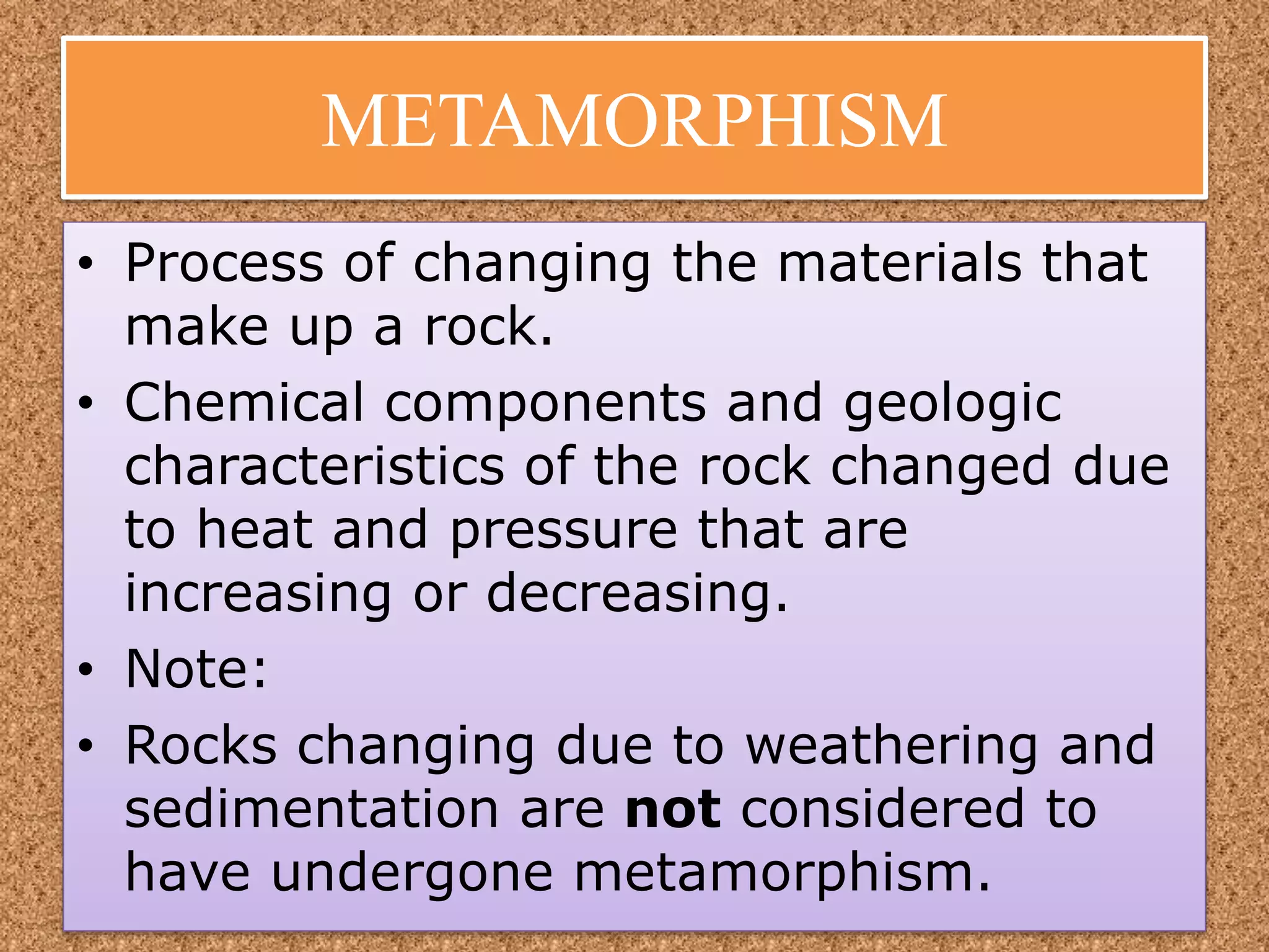METAMORPHISM
• Process of changing the materials that
make up a rock.
• Chemical components and geologic
characteristics of the rock changed due
to heat and pressure that are
increasing or decreasing.
• Note:
• Rocks changing due to weathering and
sedimentation are not considered to
have undergone metamorphism.
 