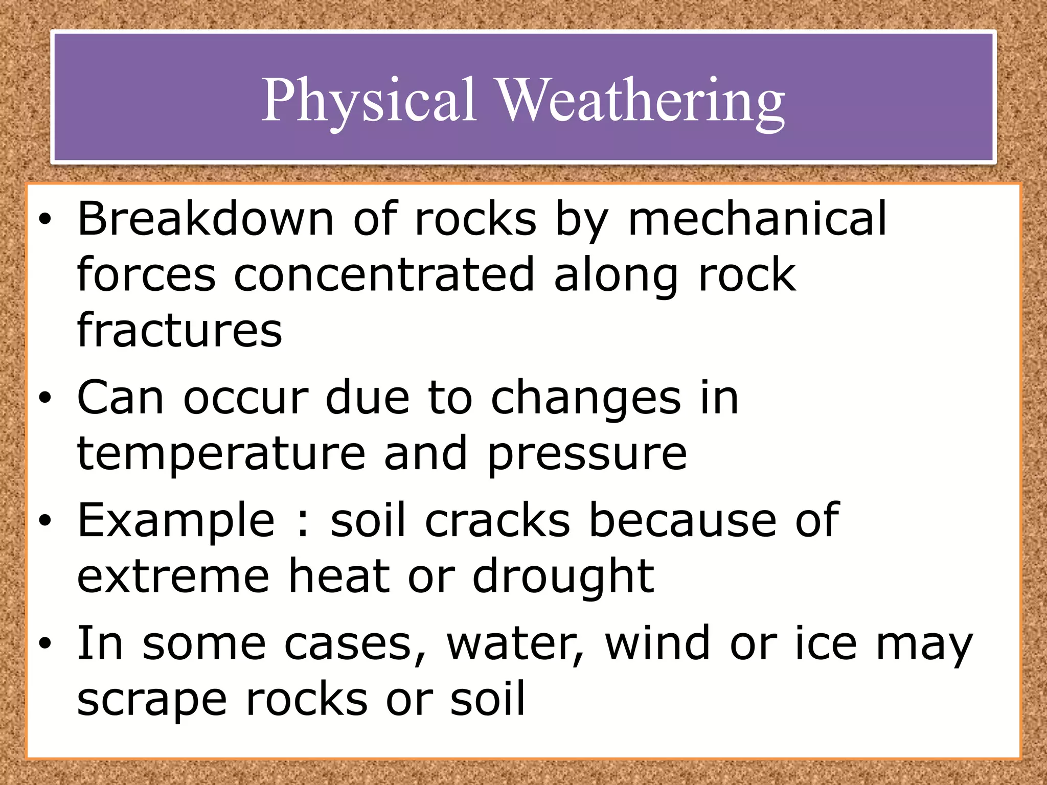 Physical Weathering
• Breakdown of rocks by mechanical
forces concentrated along rock
fractures
• Can occur due to changes in
temperature and pressure
• Example : soil cracks because of
extreme heat or drought
• In some cases, water, wind or ice may
scrape rocks or soil
 