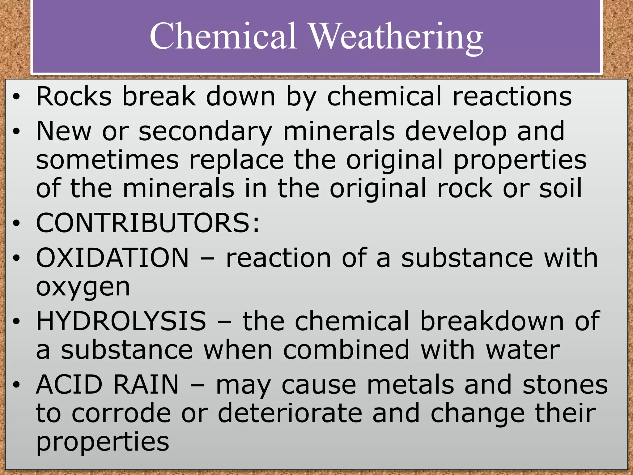 Chemical Weathering
• Rocks break down by chemical reactions
• New or secondary minerals develop and
sometimes replace the original properties
of the minerals in the original rock or soil
• CONTRIBUTORS:
• OXIDATION – reaction of a substance with
oxygen
• HYDROLYSIS – the chemical breakdown of
a substance when combined with water
• ACID RAIN – may cause metals and stones
to corrode or deteriorate and change their
properties
 