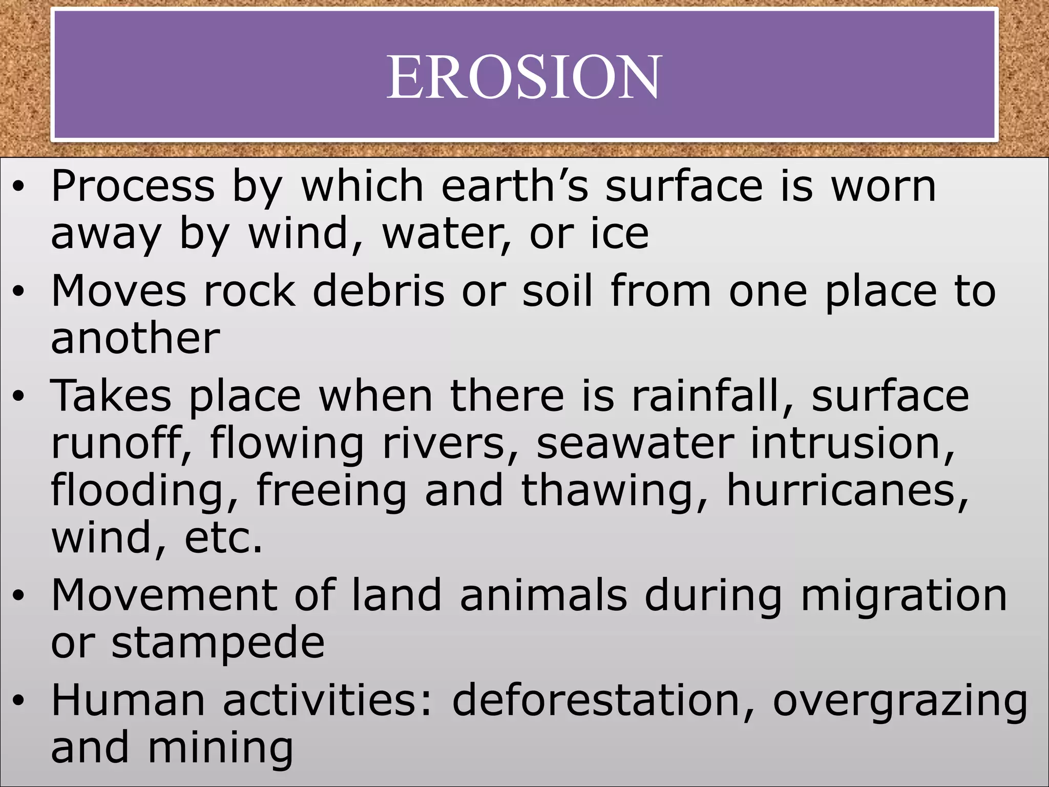 EROSION
• Process by which earth’s surface is worn
away by wind, water, or ice
• Moves rock debris or soil from one place to
another
• Takes place when there is rainfall, surface
runoff, flowing rivers, seawater intrusion,
flooding, freeing and thawing, hurricanes,
wind, etc.
• Movement of land animals during migration
or stampede
• Human activities: deforestation, overgrazing
and mining
 
