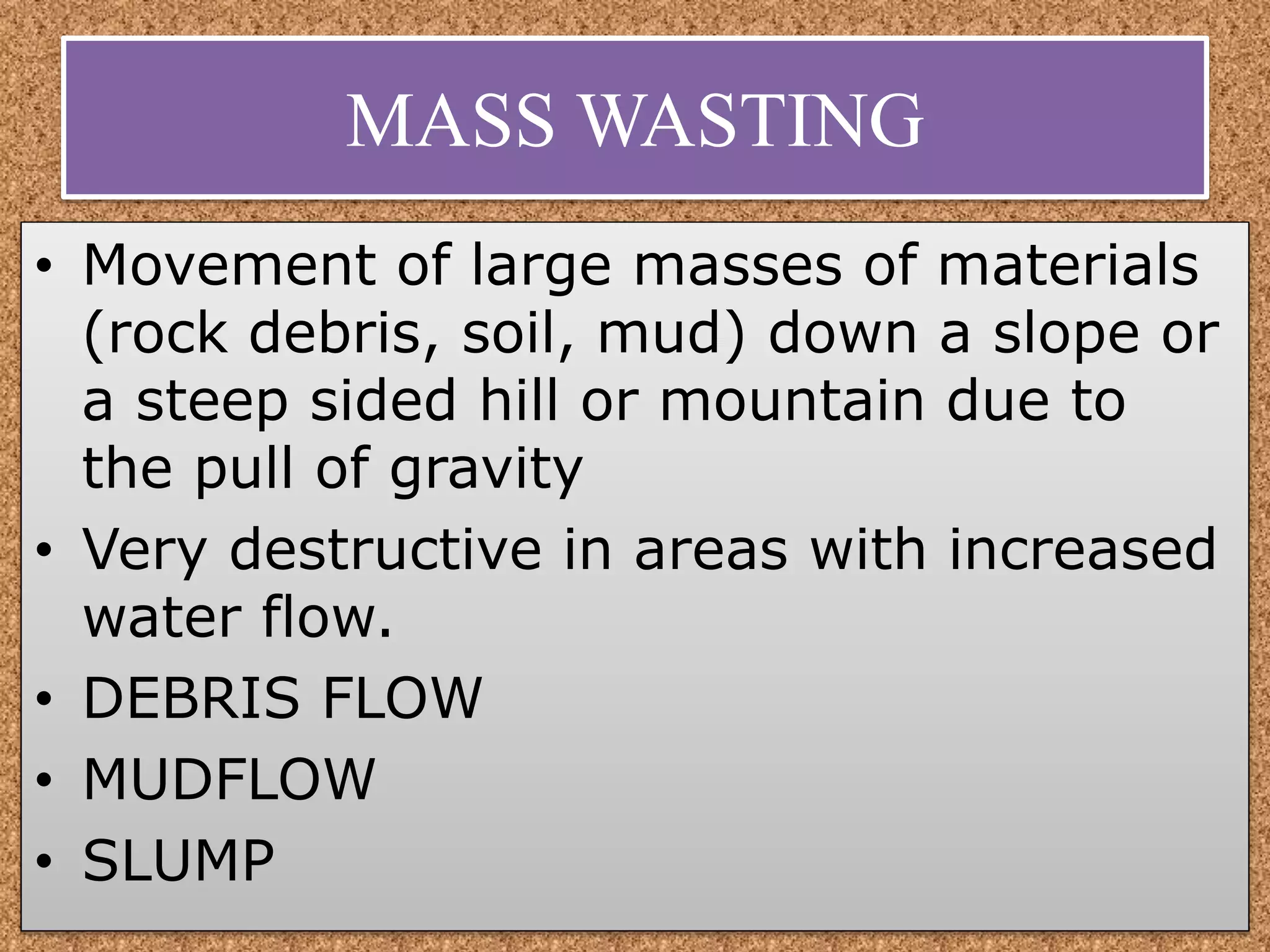 MASS WASTING
• Movement of large masses of materials
(rock debris, soil, mud) down a slope or
a steep sided hill or mountain due to
the pull of gravity
• Very destructive in areas with increased
water flow.
• DEBRIS FLOW
• MUDFLOW
• SLUMP
 