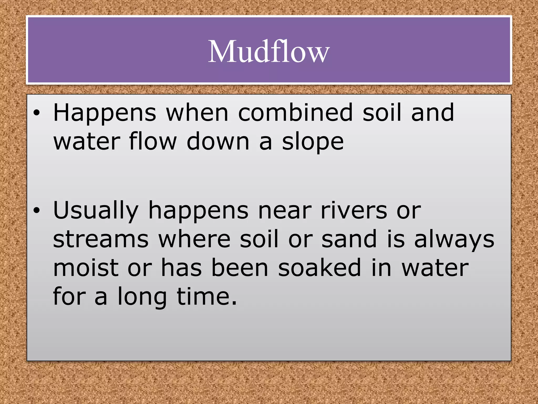 Mudflow
• Happens when combined soil and
water flow down a slope
• Usually happens near rivers or
streams where soil or sand is always
moist or has been soaked in water
for a long time.
 