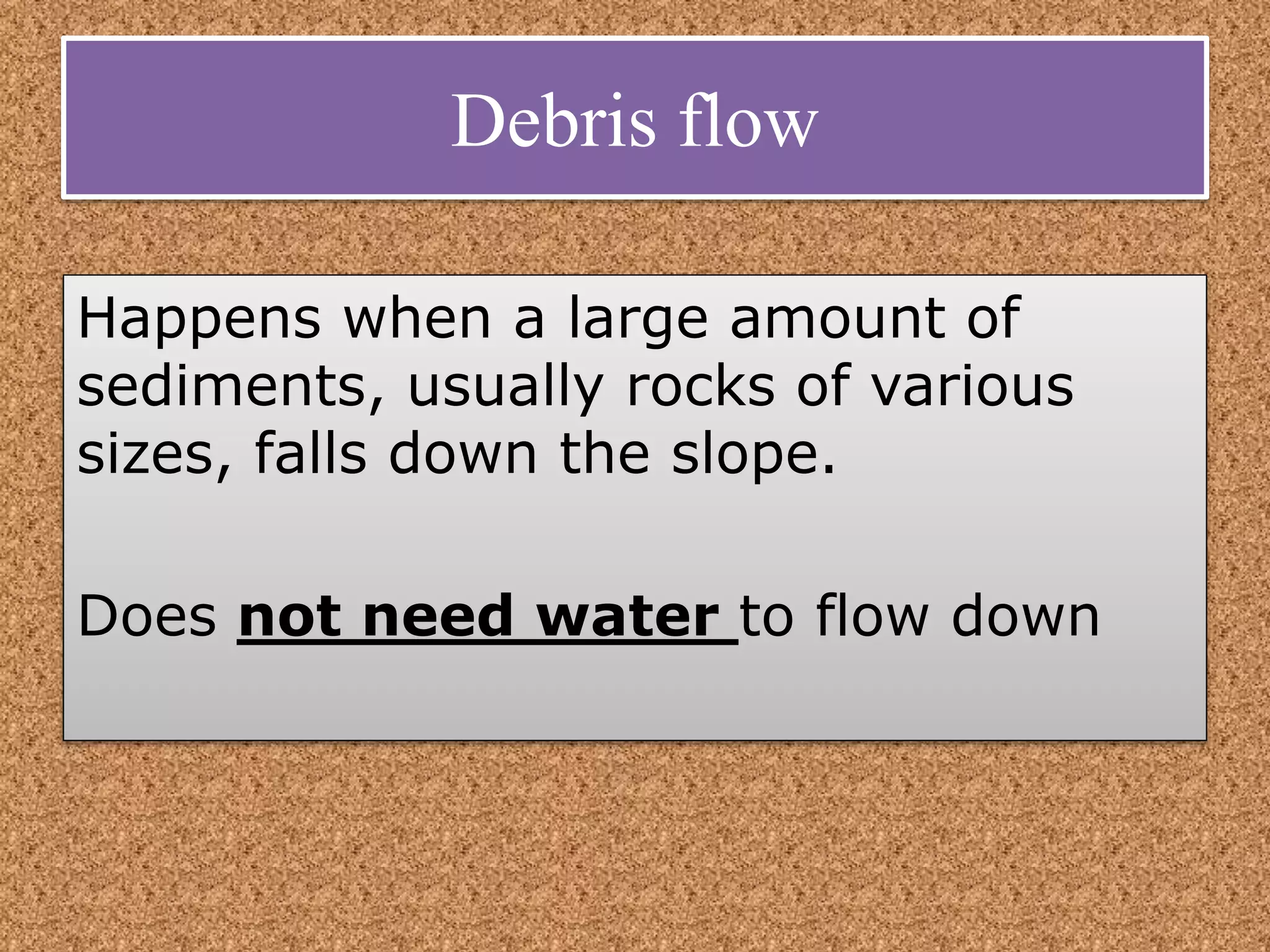 Debris flow
Happens when a large amount of
sediments, usually rocks of various
sizes, falls down the slope.
Does not need water to flow down
 