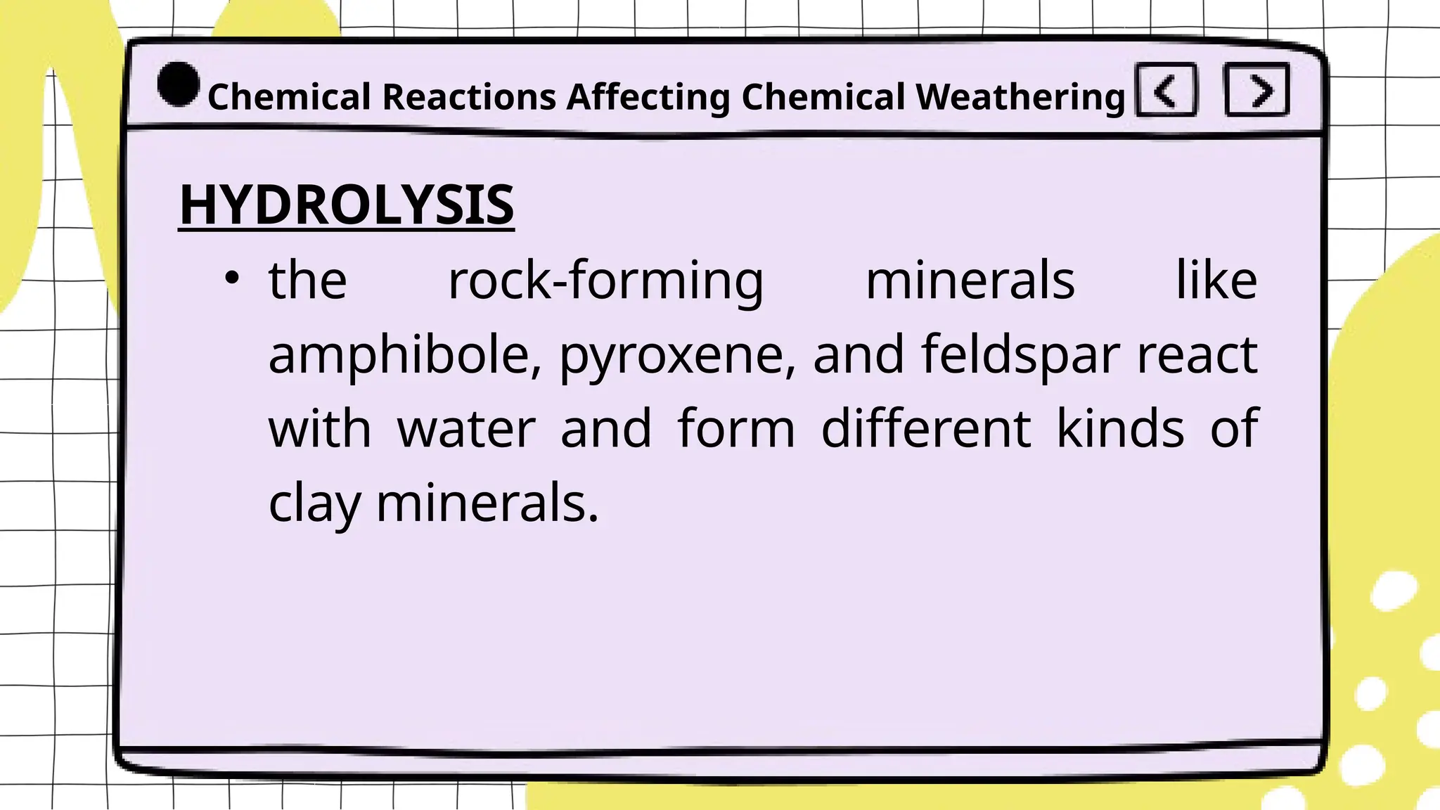 HYDROLYSIS
• the rock-forming minerals like
amphibole, pyroxene, and feldspar react
with water and form different kinds of
clay minerals.
Chemical Reactions Affecting Chemical Weathering
 