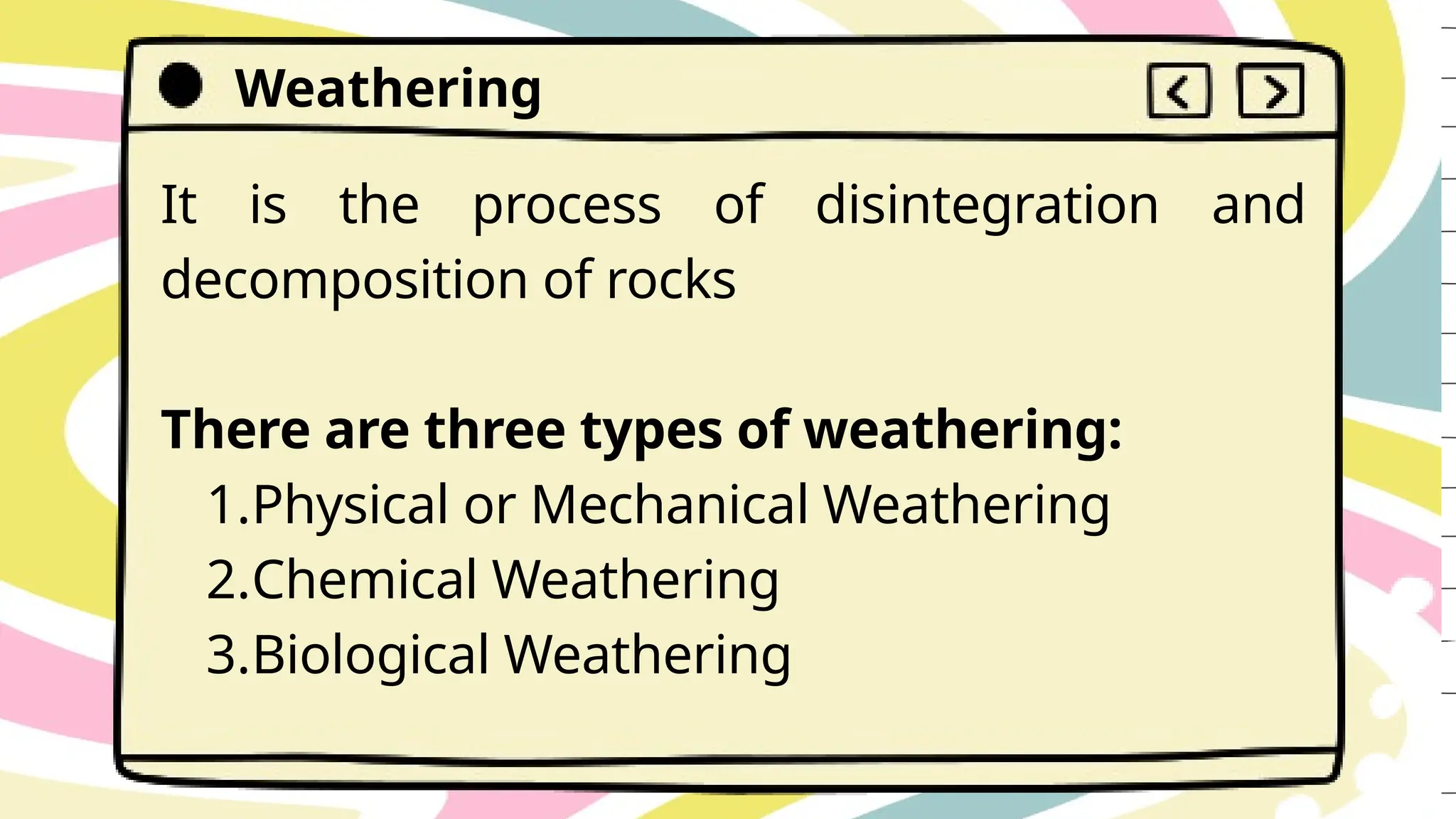 Weathering
It is the process of disintegration and
decomposition of rocks
There are three types of weathering:
1.Physical or Mechanical Weathering
2.Chemical Weathering
3.Biological Weathering
 