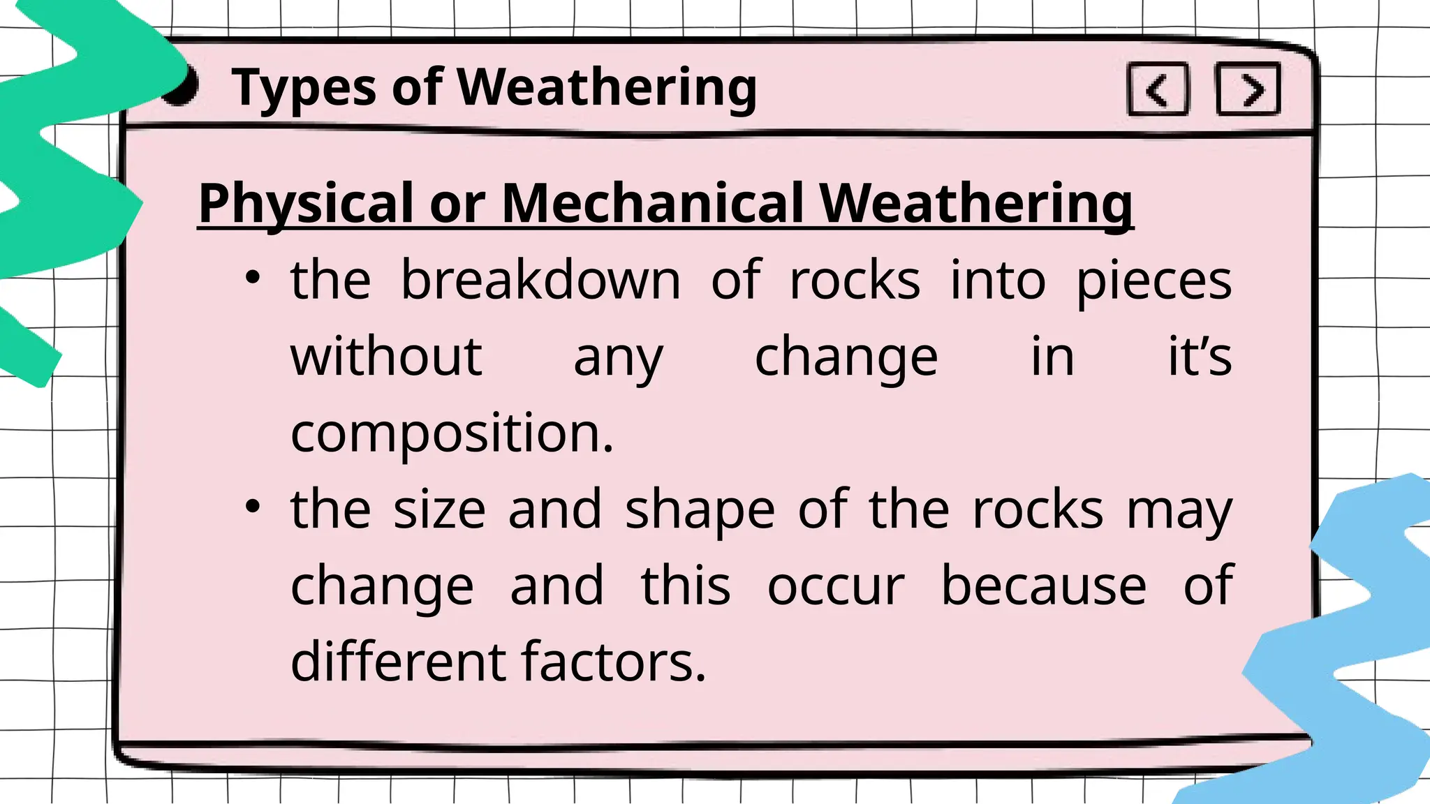 Physical or Mechanical Weathering
• the breakdown of rocks into pieces
without any change in it’s
composition.
• the size and shape of the rocks may
change and this occur because of
different factors.
Types of Weathering
 
