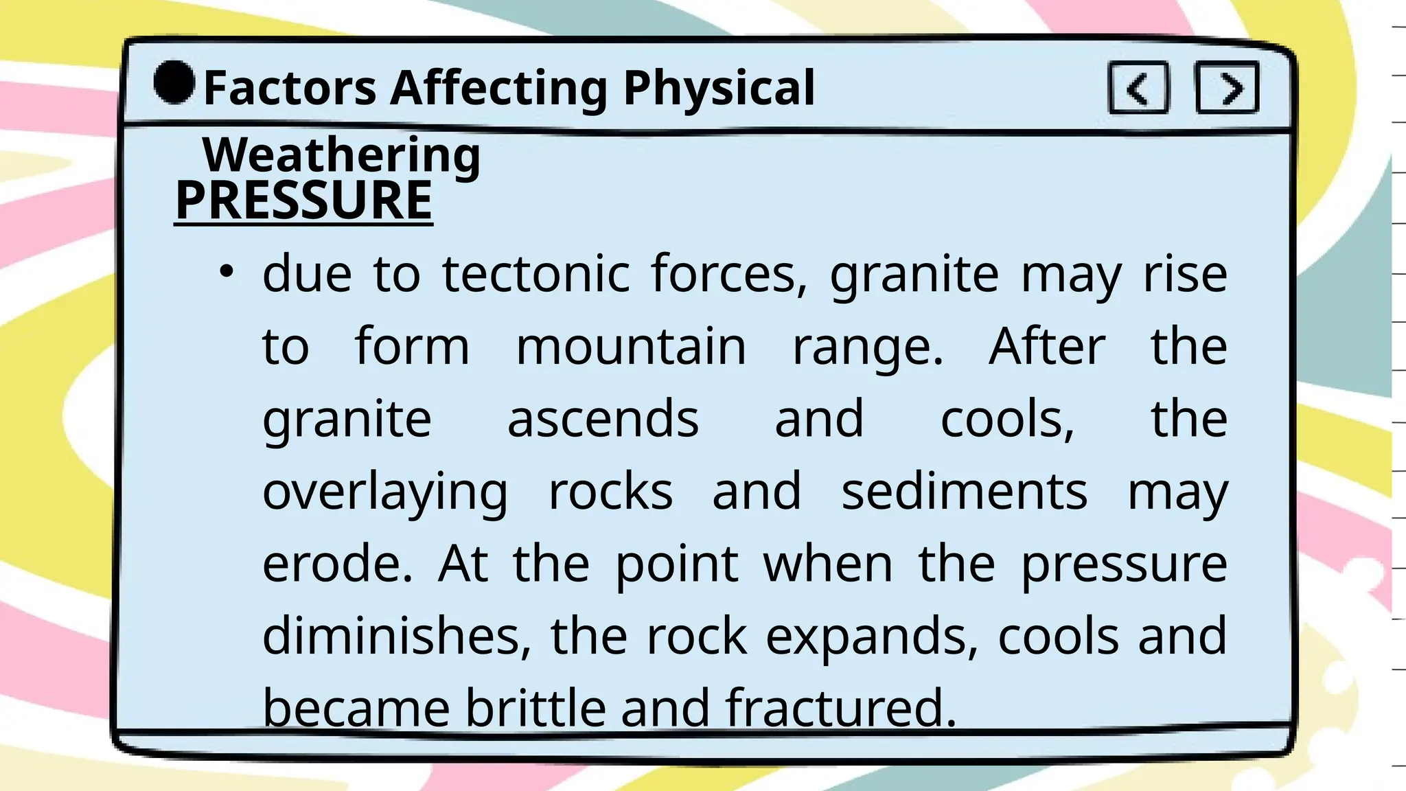 Factors Affecting Physical
Weathering
PRESSURE
• due to tectonic forces, granite may rise
to form mountain range. After the
granite ascends and cools, the
overlaying rocks and sediments may
erode. At the point when the pressure
diminishes, the rock expands, cools and
became brittle and fractured.
 
