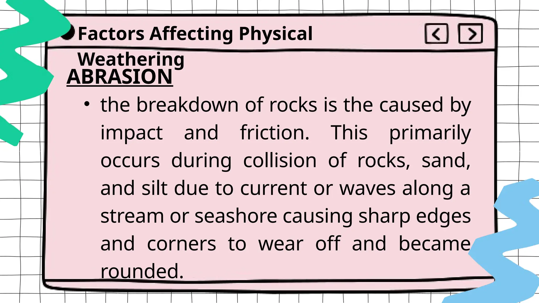Factors Affecting Physical
Weathering
ABRASION
• the breakdown of rocks is the caused by
impact and friction. This primarily
occurs during collision of rocks, sand,
and silt due to current or waves along a
stream or seashore causing sharp edges
and corners to wear off and became
rounded.
 