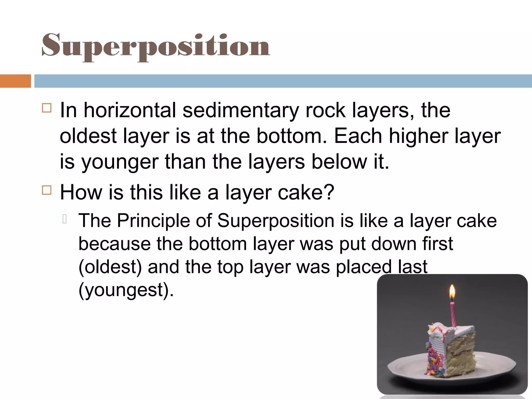 Superposition
 In horizontal sedimentary rock layers, the
oldest layer is at the bottom. Each higher layer
is younger than the layers below it.
 How is this like a layer cake?
 The Principle of Superposition is like a layer cake
because the bottom layer was put down first
(oldest) and the top layer was placed last
(youngest).
 