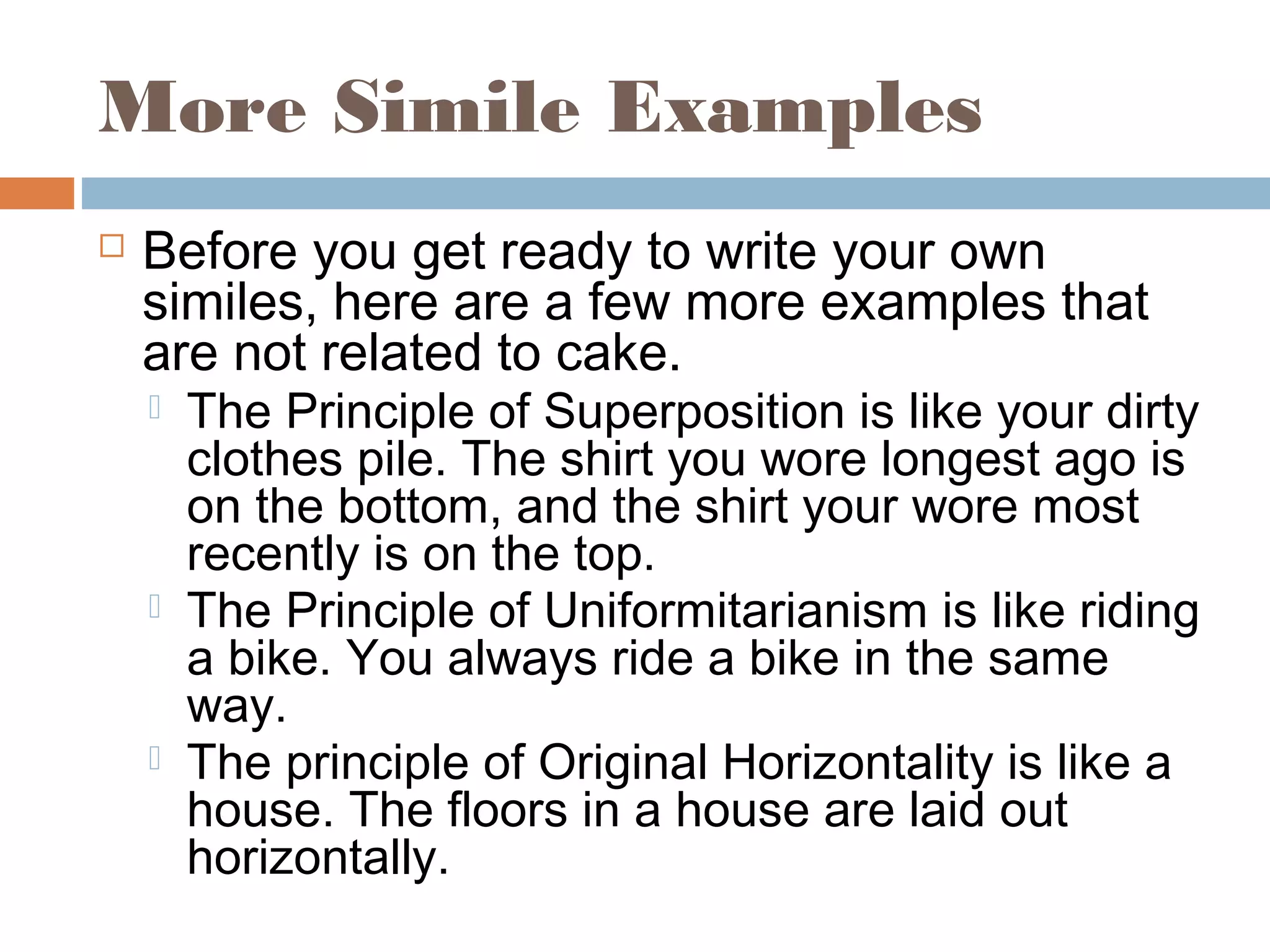 More Simile Examples
 Before you get ready to write your own
similes, here are a few more examples that
are not related to cake.
 The Principle of Superposition is like your dirty
clothes pile. The shirt you wore longest ago is
on the bottom, and the shirt your wore most
recently is on the top.
 The Principle of Uniformitarianism is like riding
a bike. You always ride a bike in the same
way.
 The principle of Original Horizontality is like a
house. The floors in a house are laid out
horizontally.
 