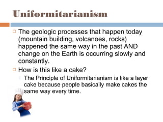 Uniformitarianism
 The geologic processes that happen today
(mountain building, volcanoes, rocks)
happened the same way in the past AND
change on the Earth is occurring slowly and
constantly.
 How is this like a cake?
 The Principle of Uniformitarianism is like a layer
cake because people basically make cakes the
same way every time.
 