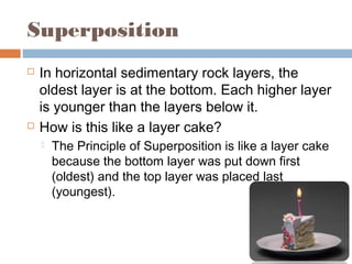 Superposition
 In horizontal sedimentary rock layers, the
oldest layer is at the bottom. Each higher layer
is younger than the layers below it.
 How is this like a layer cake?
 The Principle of Superposition is like a layer cake
because the bottom layer was put down first
(oldest) and the top layer was placed last
(youngest).
 