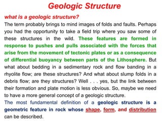 what is a geologic structure?
The term probably brings to mind images of folds and faults. Perhaps
you had the opportunity to take a field trip where you saw some of
these structures in the wild. These features are formed in
response to pushes and pulls associated with the forces that
arise from the movement of tectonic plates or as a consequence
of differential buoyancy between parts of the Lithosphere. But
what about bedding in a sedimentary rock and flow banding in a
rhyolite flow; are these structures? And what about slump folds in a
debris flow; are they structures? Well . . . yes, but the link between
their formation and plate motion is less obvious. So, maybe we need
to have a more general concept of a geologic structure.
The most fundamental definition of a geologic structure is a
geometric feature in rock whose shape, form, and distribution
can be described.
Geologic Structure
 