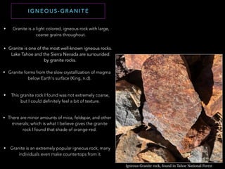 I G N E O U S - G R A N I T E
Igneous-Granite rock, found in Tahoe National Forest
• Granite is a light colored, igneous rock with large,
coarse grains throughout.
• Granite is one of the most well-known igneous rocks.
Lake Tahoe and the Sierra Nevada are surrounded
by granite rocks.
• Granite forms from the slow crystallization of magma
below Earth's surface (King, n.d).
• This granite rock I found was not extremely coarse,
but I could definitely feel a bit of texture.
• There are minor amounts of mica, feldspar, and other
minerals; which is what I believe gives the granite
rock I found that shade of orange-red.
• Granite is an extremely popular igneous rock, many
individuals even make countertops from it.
 