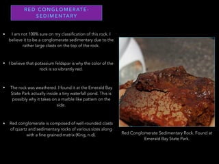 R E D C O N G L O M E R AT E -
S E D I M E N TA RY
• I am not 100% sure on my classification of this rock. I
believe it to be a conglomerate sedimentary due to the
rather large clasts on the top of the rock.
• I believe that potassium feldspar is why the color of the
rock is so vibrantly red.
• The rock was weathered. I found it at the Emerald Bay
State Park actually inside a tiny waterfall pond. This is
possibly why it takes on a marble like pattern on the
side.
Red Conglomerate Sedimentary Rock. Found at
Emerald Bay State Park.
• Red conglomerate is composed of well-rounded clasts
of quartz and sedimentary rocks of various sizes along
with a fine grained matrix (King, n.d).
 