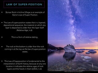 L AW O F S U P E R - P O S I T I O N
• Bonsai Rock in Incline Village is an example of
Steno's Law of Super Position.
Photo via Optimal Focus Photography
• The Law of super-position states that in a layered,
depositional sequence, the material on which any
layer is deposited is older than the layer itself
(Relative Age, n.d).
• This is a form of relative dating.
• The rock at the bottom is older than the rock
coming in at the top as the law of super-position
states.
• This Law of Superposition is fundamental to the
interpretation of Earth history, because at any one
location it indicates the relative ages of rock
layers and the fossils in them (USGS, n.d).
 