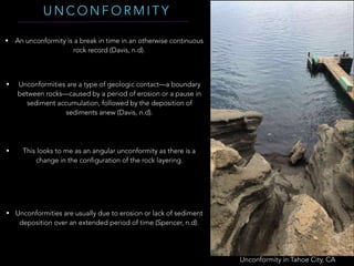 Unconformity in Tahoe City, CA
U N C O N F O R M I T Y
• An unconformity is a break in time in an otherwise continuous
rock record (Davis, n.d).
• Unconformities are a type of geologic contact—a boundary
between rocks—caused by a period of erosion or a pause in
sediment accumulation, followed by the deposition of
sediments anew (Davis, n.d).
• This looks to me as an angular unconformity as there is a
change in the configuration of the rock layering.
• Unconformities are usually due to erosion or lack of sediment
deposition over an extended period of time (Spencer, n.d).
 