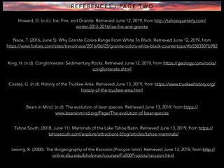 R E F E R E N C E S - PA G E T W O
Howard, G. (n.d.). Ice, Fire, and Granite. Retrieved June 12, 2019, from http://tahoequarterly.com/
winter-2015-2016/ice-fire-and-granite
Nace, T. (2016, June 5). Why Granite Colors Range From White To Black. Retrieved June 12, 2019, from
https://www.forbes.com/sites/trevornace/2016/06/05/granite-colors-white-black-countertops/#b5583507b982
King, H. (n.d). Conglomerate: Sedimentary Rocks. Retrieved June 12, 2019, from https://geology.com/rocks/
conglomerate.shtml
Coates, G. (n.d). History of the Truckee Area. Retrieved June 13, 2019, from https://www.truckeehistory.org/
history-of-the-truckee-area.html
Bears in Mind. (n.d). The evolution of bear species. Retrieved June 13, 2019, from https://
www.bearsinmind.org/Page/The-evolution-of-bear-species
Tahoe South. (2018, June 11). Mammals of the Lake Tahoe Basin. Retrieved June 13, 2019, from https://
tahoesouth.com/explore/attractions-blog/articles/tahoe-mammals/
Leising, K. (2000). The Biogeography of the Raccoon (Procyon lotor). Retrieved June 13, 2019, from http://
online.sfsu.edu/bholzman/courses/Fall00Projects/raccoon.html
 