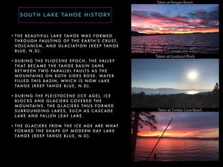 • T H E B E AU T I F U L L A K E TA H O E WA S F O R M E D
T H RO U G H FAU LT I N G O F T H E E A R T H ' S C RU S T,
VO LC A N I S M , A N D G L AC I AT I O N ( K E E P TA H O E
B LU E , N . D ) .
• D U R I N G T H E P L I O C E N E E P O C H , T H E VA L L E Y
T H AT B E C A M E T H E TA H O E BA S I N S A N K
B E T W E E N T WO PA R A L L E L FAU LT S A S T H E
M O U N TA I N S O N B OT H S I D E S RO S E . WAT E R
F I L L E D T H I S BA S I N , W H I C H I S N OW L A K E
TA H O E ( K E E P TA H O E B LU E , N . D ) .
• D U R I N G T H E P L E I S TO C E N E ( I C E AG E ) , I C E
B LO C KS A N D G L AC I E R S C OV E R E D T H E
M O U N TA I N S . T H E G L AC I E R S T H U S F O R M E D
S U R RO U N D I N G L A K E S , S U C H A S C A S C A D E
L A K E A N D FA L L E N L E A F L A K E .
• T H E G L AC I E R S F RO M T H E I C E AG E A R E W H AT
F O R M E D T H E S H A P E O F M O D E R N DAY L A K E
TA H O E ( K E E P TA H O E B LU E , N . D ) .
S O U T H L A K E TA H O E H I S T O RY
Taken at Reagan Beach
Taken at Lookout Rock
Taken at Timber Cove Beach
 