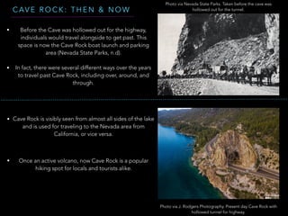 C AV E R O C K : T H E N & N O W
Photo via Nevada State Parks. Taken before the cave was
hollowed out for the tunnel.
Photo via J. Rodgers Photography. Present day Cave Rock with
hollowed tunnel for highway.
• Before the Cave was hollowed out for the highway,
individuals would travel alongside to get past. This
space is now the Cave Rock boat launch and parking
area (Nevada State Parks, n.d).
• In fact, there were several different ways over the years
to travel past Cave Rock, including over, around, and
through.
• Cave Rock is visibly seen from almost all sides of the lake
and is used for traveling to the Nevada area from
California, or vice versa.
• Once an active volcano, now Cave Rock is a popular
hiking spot for locals and tourists alike.
 