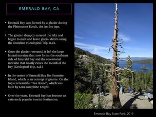 • Emerald Bay was formed by a glacier during
the Pleistocene Epoch, the last Ice Age.
• The glacier abruptly entered the lake and
began to melt and leave glacial debris along
the shoreline (Geological Trip, n.d).
• Once the glacier retreated, it left the large
lateral moraine that now forms the southeast
side of Emerald Bay and the recessional
moraine that nearly closes the mouth of the
bay (Geological Trip, n.d.)
• In the center of Emerald Bay lies Fannette
Island, which is an outcrop of granite. On the
top is a beautiful "Tea House", which was
built by Lora Josephine Knight.
• Over the years, Emerald bay has become an
extremely popular tourist destination.
E M E R A L D B AY, C A
Emerald Bay State Park, 2019
 