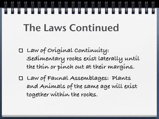 The Laws Continued

Law of Original Continuity:
Sedimentary rocks exist laterally until
the thin or pinch out at their margins.
Law of Faunal Assemblages: Plants
and Animals of the same age will exist
together within the rocks.
 