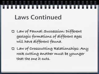 Laws Continued

Law of Faunal Succession: Different
geologic formations of different ages
will have different fauna.
Law of Crosscutting Relationships: Any
rock cutting another must be younger
that the one it cuts.
 