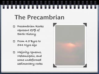 The Precambrian
Precambrian Rocks
represent 87% of
Earth History

From 4.5 Byrs to
544 Myrs ago

Majority-Igneous,
Metamorphic, and
some undeformed
sedimentary rocks
 