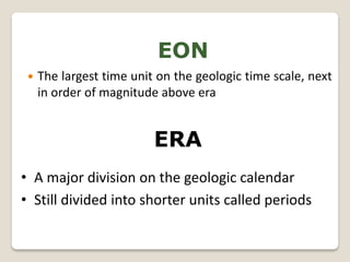 EON
    The largest time unit on the geologic time scale, next
     in order of magnitude above era


                          ERA
• A major division on the geologic calendar
• Still divided into shorter units called periods
 
