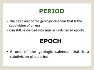 PERIOD
 The basic unit of the geologic calendar that is the
  subdivision of an era
 Can still be divided into smaller units called epochs.



                       EPOCH
• A unit of the geologic calendar that is a
  subdivision of a period.
 