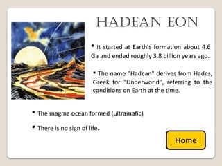 hadean eon
                   • It started at Earth's formation about 4.6
                   Ga and ended roughly 3.8 billion years ago.

                    • The name "Hadean" derives from Hades,
                    Greek for "Underworld", referring to the
                    conditions on Earth at the time.


• The magma ocean formed (ultramafic)
• There is no sign of life.
                                                 Home
 