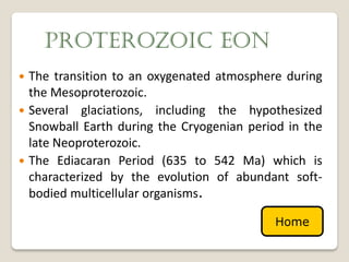 PROTEROZOIC EON
 The transition to an oxygenated atmosphere during
  the Mesoproterozoic.
 Several glaciations, including the hypothesized
  Snowball Earth during the Cryogenian period in the
  late Neoproterozoic.
 The Ediacaran Period (635 to 542 Ma) which is
  characterized by the evolution of abundant soft-
  bodied multicellular organisms.

                                           Home
 