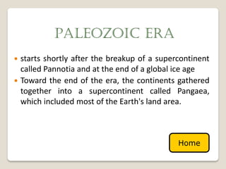 PALEOZOIC ERA
 starts shortly after the breakup of a supercontinent
  called Pannotia and at the end of a global ice age
 Toward the end of the era, the continents gathered
  together into a supercontinent called Pangaea,
  which included most of the Earth's land area.



                                             Home
 
