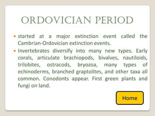 ORDOVICIAN PERIOD
   started at a major extinction event called the
    Cambrian-Ordovician extinction events.
   Invertebrates diversify into many new types. Early
    corals, articulate brachiopods, bivalves, nautiloids,
    trilobites, ostracods, bryozoa, many types of
    echinoderms, branched graptolites, and other taxa all
    common. Conodonts appear. First green plants and
    fungi on land.

                                              Home
 