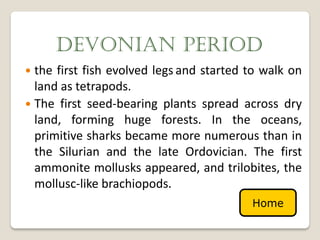 DEVONIAN PERIOD
 the first fish evolved legs and started to walk on
  land as tetrapods.
 The first seed-bearing plants spread across dry
  land, forming huge forests. In the oceans,
  primitive sharks became more numerous than in
  the Silurian and the late Ordovician. The first
  ammonite mollusks appeared, and trilobites, the
  mollusc-like brachiopods.
                                          Home
 