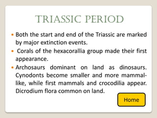 TRIASSIC PERIOD
 Both the start and end of the Triassic are marked
  by major extinction events.
 Corals of the hexacorallia group made their first
  appearance.
 Archosaurs dominant on land as dinosaurs.
  Cynodonts become smaller and more mammal-
  like, while first mammals and crocodilia appear.
  Dicrodium flora common on land.
                                          Home
 