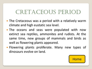 CRETACEOUS PERIOD
 The Cretaceous was a period with a relatively warm
  climate and high eustatic sea level.
 The oceans and seas were populated with now
  extinct sea reptiles, ammonites and rudists. At the
  same time, new groups of mammals and birds as
  well as flowering plants appeared.
 Flowering plants proliferate. Many new types of
  dinosaurs evolve on land.

                                            Home
 
