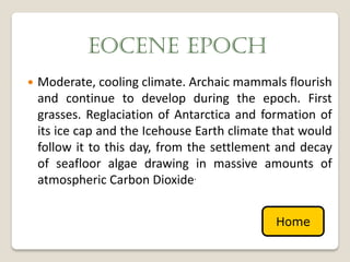 EOCENE EPOCH
   Moderate, cooling climate. Archaic mammals flourish
    and continue to develop during the epoch. First
    grasses. Reglaciation of Antarctica and formation of
    its ice cap and the Icehouse Earth climate that would
    follow it to this day, from the settlement and decay
    of seafloor algae drawing in massive amounts of
    atmospheric Carbon Dioxide.


                                              Home
 
