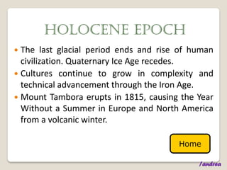 HOLOCENE EPOCH
 The last glacial period ends and rise of human
  civilization. Quaternary Ice Age recedes.
 Cultures continue to grow in complexity and
  technical advancement through the Iron Age.
 Mount Tambora erupts in 1815, causing the Year
  Without a Summer in Europe and North America
  from a volcanic winter.

                                       Home

                                            /andrea
 
