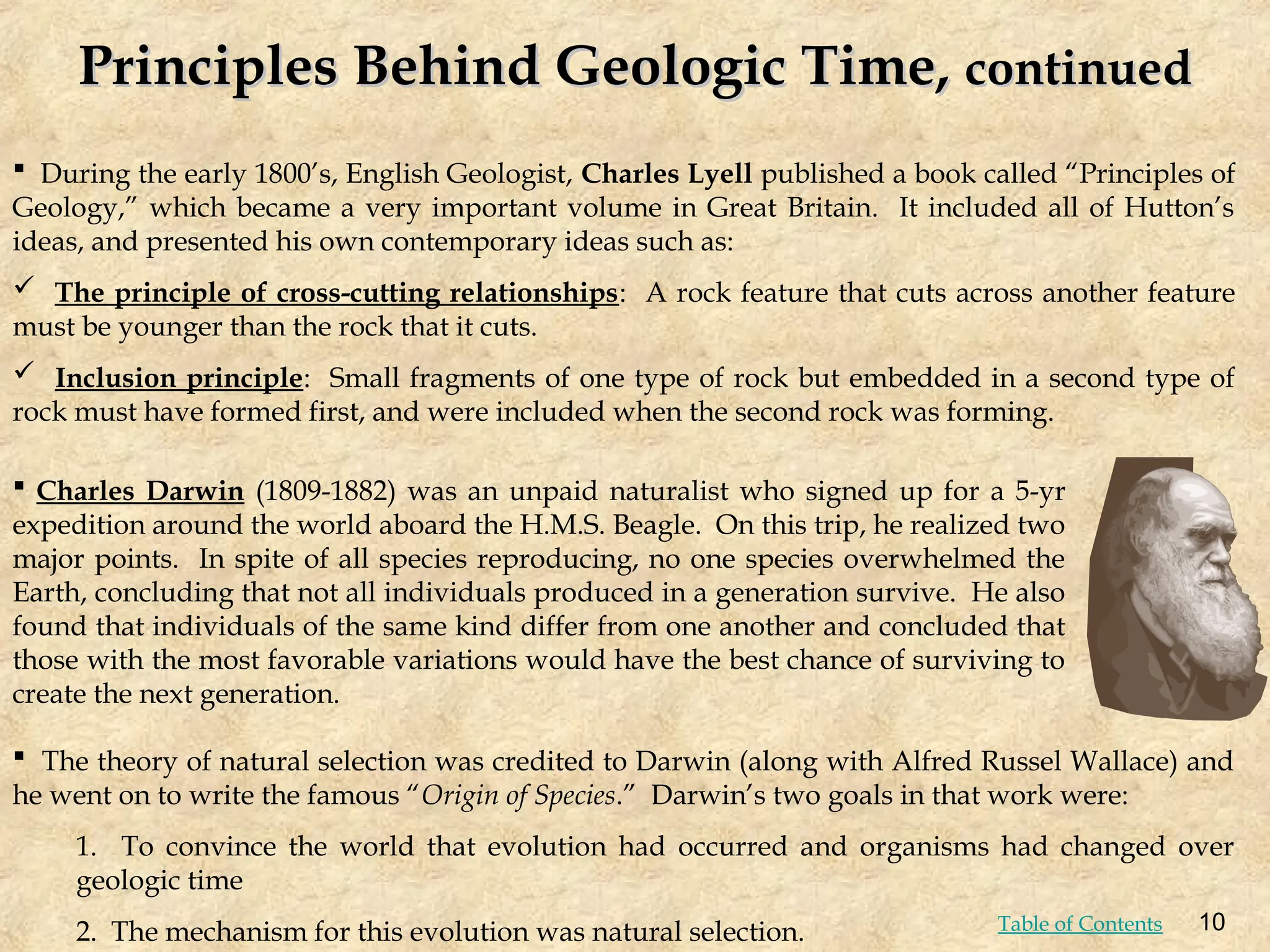  During the early 1800’s, English Geologist, Charles Lyell published a book called “Principles of
Geology,” which became a very important volume in Great Britain. It included all of Hutton’s
ideas, and presented his own contemporary ideas such as:
 The principle of cross-cutting relationships: A rock feature that cuts across another feature
must be younger than the rock that it cuts.
 Inclusion principle: Small fragments of one type of rock but embedded in a second type of
rock must have formed first, and were included when the second rock was forming.
 The theory of natural selection was credited to Darwin (along with Alfred Russel Wallace) and
he went on to write the famous “Origin of Species.” Darwin’s two goals in that work were:
1. To convince the world that evolution had occurred and organisms had changed over
geologic time
2. The mechanism for this evolution was natural selection.
 Charles Darwin (1809-1882) was an unpaid naturalist who signed up for a 5-yr
expedition around the world aboard the H.M.S. Beagle. On this trip, he realized two
major points. In spite of all species reproducing, no one species overwhelmed the
Earth, concluding that not all individuals produced in a generation survive. He also
found that individuals of the same kind differ from one another and concluded that
those with the most favorable variations would have the best chance of surviving to
create the next generation.
Principles Behind Geologic Time,
Principles Behind Geologic Time, continued
continued
10
Table of Contents
 