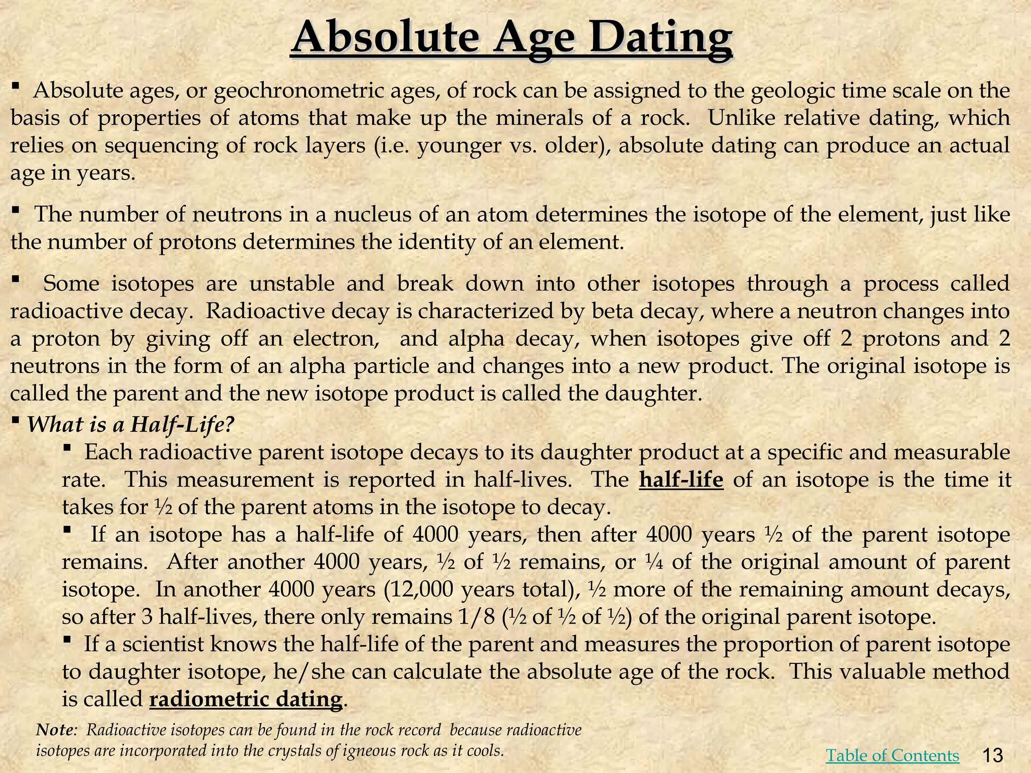 Absolute Age Dating
Absolute Age Dating
 Absolute ages, or geochronometric ages, of rock can be assigned to the geologic time scale on the
basis of properties of atoms that make up the minerals of a rock. Unlike relative dating, which
relies on sequencing of rock layers (i.e. younger vs. older), absolute dating can produce an actual
age in years.
 The number of neutrons in a nucleus of an atom determines the isotope of the element, just like
the number of protons determines the identity of an element.
 Some isotopes are unstable and break down into other isotopes through a process called
radioactive decay. Radioactive decay is characterized by beta decay, where a neutron changes into
a proton by giving off an electron, and alpha decay, when isotopes give off 2 protons and 2
neutrons in the form of an alpha particle and changes into a new product. The original isotope is
called the parent and the new isotope product is called the daughter.
Note: Radioactive isotopes can be found in the rock record because radioactive
isotopes are incorporated into the crystals of igneous rock as it cools.
 What is a Half-Life?
 Each radioactive parent isotope decays to its daughter product at a specific and measurable
rate. This measurement is reported in half-lives. The half-life of an isotope is the time it
takes for ½ of the parent atoms in the isotope to decay.
 If an isotope has a half-life of 4000 years, then after 4000 years ½ of the parent isotope
remains. After another 4000 years, ½ of ½ remains, or ¼ of the original amount of parent
isotope. In another 4000 years (12,000 years total), ½ more of the remaining amount decays,
so after 3 half-lives, there only remains 1/8 (½ of ½ of ½) of the original parent isotope.
 If a scientist knows the half-life of the parent and measures the proportion of parent isotope
to daughter isotope, he/she can calculate the absolute age of the rock. This valuable method
is called radiometric dating.
13
Table of Contents
 