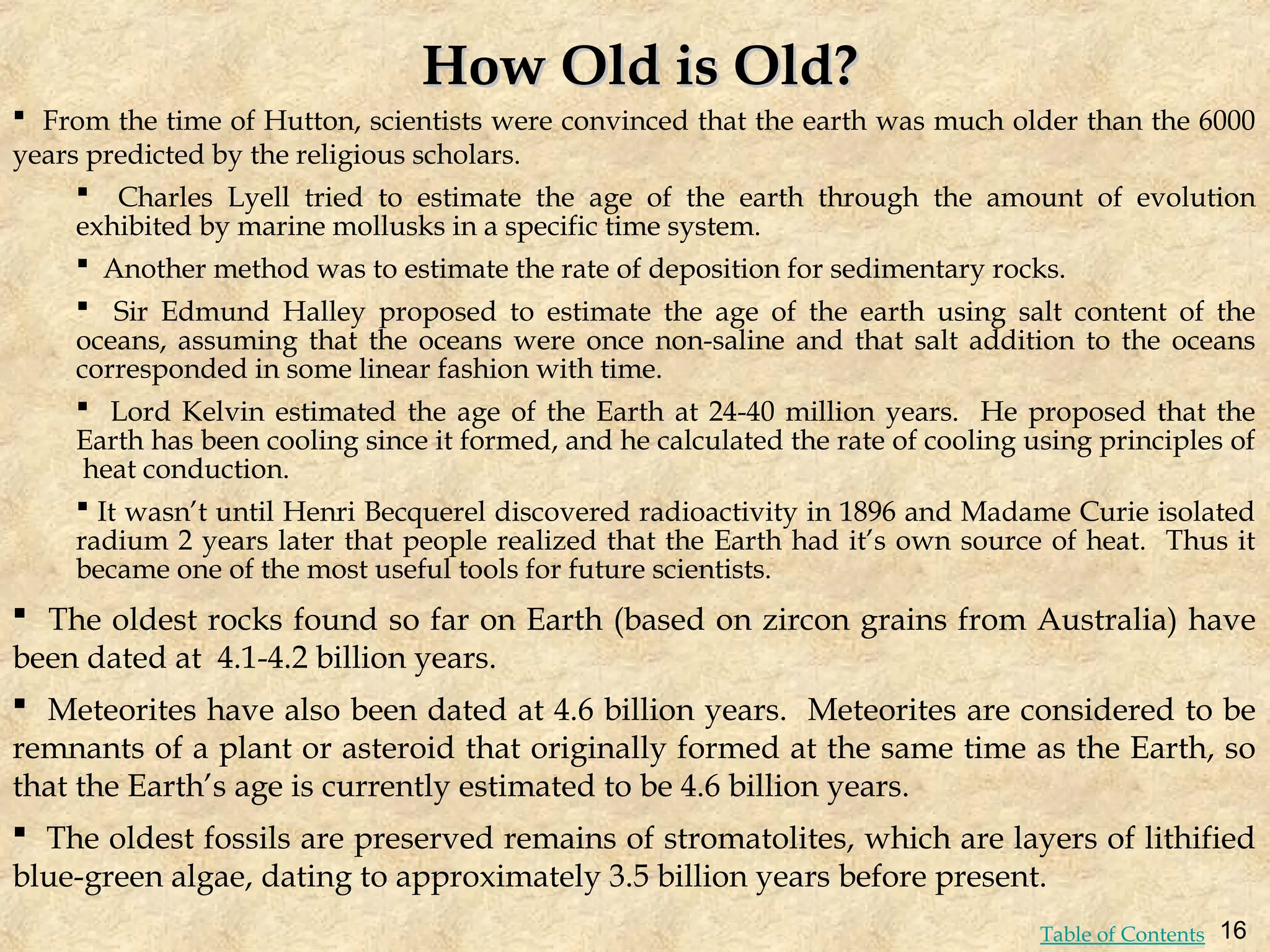  From the time of Hutton, scientists were convinced that the earth was much older than the 6000
years predicted by the religious scholars.
 Charles Lyell tried to estimate the age of the earth through the amount of evolution
exhibited by marine mollusks in a specific time system.
 Another method was to estimate the rate of deposition for sedimentary rocks.
 Sir Edmund Halley proposed to estimate the age of the earth using salt content of the
oceans, assuming that the oceans were once non-saline and that salt addition to the oceans
corresponded in some linear fashion with time.
 Lord Kelvin estimated the age of the Earth at 24-40 million years. He proposed that the
Earth has been cooling since it formed, and he calculated the rate of cooling using principles of
heat conduction.
 It wasn’t until Henri Becquerel discovered radioactivity in 1896 and Madame Curie isolated
radium 2 years later that people realized that the Earth had it’s own source of heat. Thus it
became one of the most useful tools for future scientists.
 The oldest rocks found so far on Earth (based on zircon grains from Australia) have
been dated at 4.1-4.2 billion years.
 Meteorites have also been dated at 4.6 billion years. Meteorites are considered to be
remnants of a plant or asteroid that originally formed at the same time as the Earth, so
that the Earth’s age is currently estimated to be 4.6 billion years.
 The oldest fossils are preserved remains of stromatolites, which are layers of lithified
blue-green algae, dating to approximately 3.5 billion years before present.
How Old is Old?
How Old is Old?
16
Table of Contents
 