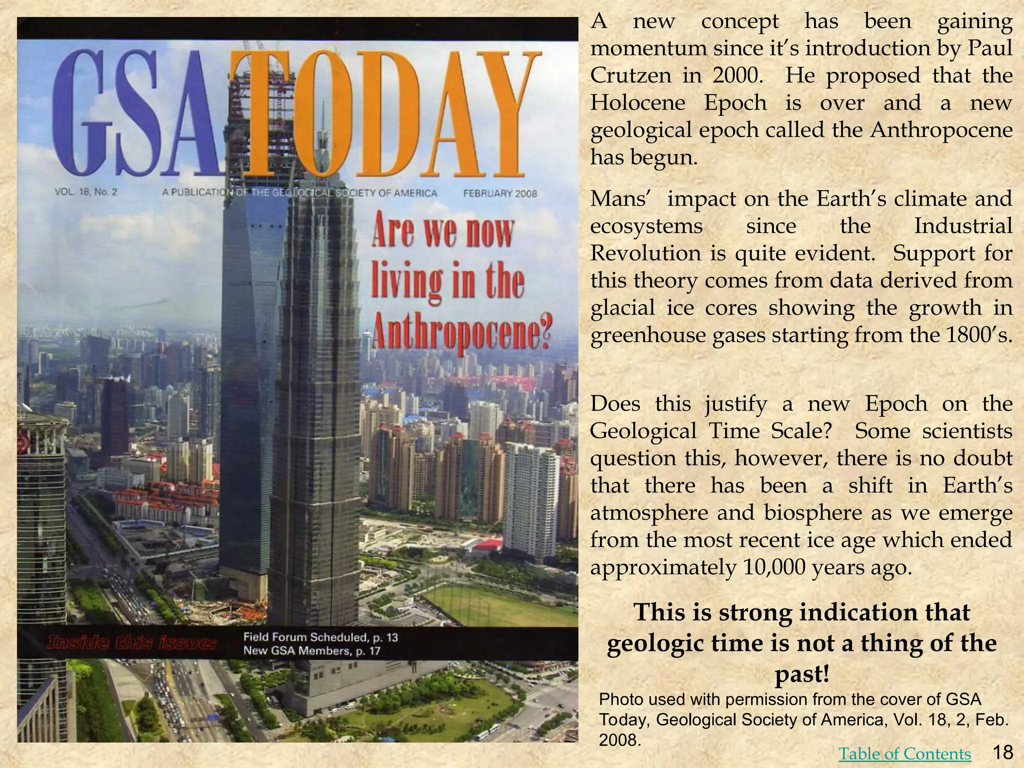 A new concept has been gaining
momentum since it’s introduction by Paul
Crutzen in 2000. He proposed that the
Holocene Epoch is over and a new
geological epoch called the Anthropocene
has begun.
Mans’ impact on the Earth’s climate and
ecosystems since the Industrial
Revolution is quite evident. Support for
this theory comes from data derived from
glacial ice cores showing the growth in
greenhouse gases starting from the 1800’s.
Does this justify a new Epoch on the
Geological Time Scale? Some scientists
question this, however, there is no doubt
that there has been a shift in Earth’s
atmosphere and biosphere as we emerge
from the most recent ice age which ended
approximately 10,000 years ago.
This is strong indication that
geologic time is not a thing of the
past!
Photo used with permission from the cover of GSA
Today, Geological Society of America, Vol. 18, 2, Feb.
2008.
18
Table of Contents
 